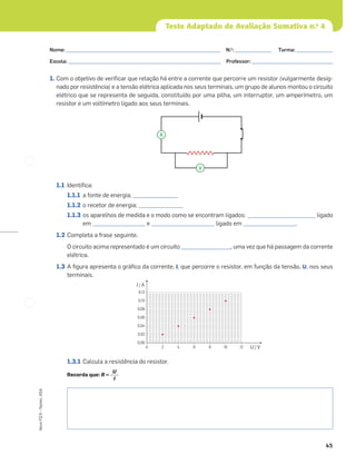 45
Novo
FQ
9
–
Testes,
ASA
Teste Adaptado de Avaliação Sumativa n.o
4
1. Com o objetivo de veriﬁcar que relação há entre a corrente que percorre um resistor (vulgarmente desig-
nado por resistência) e a tensão elétrica aplicada nos seus terminais, um grupo de alunos montou o circuito
elétrico que se representa de seguida, constituído por uma pilha, um interruptor, um amperímetro, um
resistor e um voltímetro ligado aos seus terminais.
1.1 Identiﬁca:
1.1.1 a fonte de energia; _________________
1.1.2 o recetor de energia; _________________
1.1.3 os aparelhos de medida e o modo como se encontram ligados: __________________________ ligado
em ____________________ e ________________________ ligado em ____________________.
1.2 Completa a frase seguinte.
O circuito acima representado é um circuito ___________________, uma vez que há passagem da corrente
elétrica.
1.3 A ﬁgura apresenta o gráﬁco da corrente, I, que percorre o resistor, em função da tensão, U, nos seus
terminais.
1.3.1 Calcula a resistência do resistor.
Recorda que: R =
U
I
0,12
0,10
0,08
0,06
0,04
0,02
0,00
0 2 4 6 8 10 12 U / V
I / A
A
V
Nome: ___________________________________________________________ N.o
: ______________ Turma: ______________
Escola: ___________________________________________________________ Professor: _______________________________
 