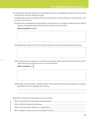 Teste Adaptado de Avaliação Sumativa n.o
4
47
Novo
FQ
9
–
Testes,
ASA
4. A potência dos aparelhos elétricos é uma grandeza que mede a quantidade de energia elétrica consumida
pelo aparelho num dado período de tempo.
A potência elétrica de um aparelho também se relaciona com a tensão elétrica nos seus terminais e com
a corrente que o percorre.
4.1 Determina a quantidade de energia elétrica consumida por um aspirador de potência igual a 2500 W
durante um período de funcionamento de 1,5 h. Exprime o valor em kW h.
Utiliza a expressão: E = P x Δt
4.2 Sabendo que o preço do kW h é 15 cêntimos, determina o custo da energia elétrica consumida.
4.3 Considerando que o aspirador foi submetido a uma tensão elétrica de 230 V, determina o valor da cor-
rente elétrica que o percorre durante o seu funcionamento.
Utiliza a expressão: I =
4.4 Durante o funcionamento, o aspirador aquece. Indica qual o efeito da corrente elétrica que conduz à
libertação de calor do aspirador para o exterior.
_____________________________________________________________________________________________________
_____________________________________________________________________________________________________
5. Identiﬁca o efeito da corrente elétrica em que se baseia:
5.1 o funcionamento dos guindastes eletromagnéticos; _________________________________________________
5.2 um cilindro de aquecimento de água; _______________________________________________________________
5.3 o funcionamento de voltímetros e amperímetros; ___________________________________________________
5.4 a extração de metais a partir dos respetivos minérios. ______________________________________________
P
U
 