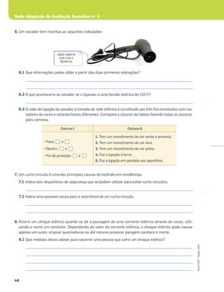 Teste Adaptado de Avaliação Sumativa n.o
4
48
Novo
FQ
9
–
Testes,
ASA
6. Um secador tem inscritas as seguintes indicações:
6.1 Que informações podes obter a partir das duas primeiras indicações?
_____________________________________________________________________________________________________
_____________________________________________________________________________________________________
6.2 O que aconteceria ao secador se o ligasses a uma tensão elétrica de 110 V?
_____________________________________________________________________________________________________
6.3 O cabo de ligação do secador à tomada de rede elétrica é constituído por três ﬁos envolvidos com iso-
ladores de cores e características diferentes. Completa a coluna I da tabela fazendo todas as associa-
ções corretas.
7. Um curto-circuito é uma das principais causas de incêndio em residências.
7.1 Indica dois dispositivos de segurança que se podem utilizar para evitar curto-circuitos.
_____________________________________________________________________________________________________
7.2 Indica uma possível causa para a ocorrência de um curto-circuito.
_____________________________________________________________________________________________________
_____________________________________________________________________________________________________
8. Ocorre um choque elétrico quando se dá a passagem de uma corrente elétrica através do corpo, utili-
zando-o como um condutor. Dependendo do valor da corrente elétrica, o choque elétrico pode causar
apenas um susto, originar queimaduras ou até mesmo provocar paragem cardíaca e morte.
8.1 Que medidas deves adotar para socorrer uma pessoa que sofre um choque elétrico?
_____________________________________________________________________________________________________
_____________________________________________________________________________________________________
_____________________________________________________________________________________________________
_____________________________________________________________________________________________________
1600-1900 W
220-240 V
50/60 Hz
Coluna I Coluna II
• Fase: e
• Neutro: e
• Fio de proteção: e
1. Tem um revestimento de cor verde e amarela.
2. Tem um revestimento de cor azul.
3. Tem um revestimento de cor preta.
4. Faz a ligação à terra.
5. Faz a ligação em paralelo aos aparelhos.
 