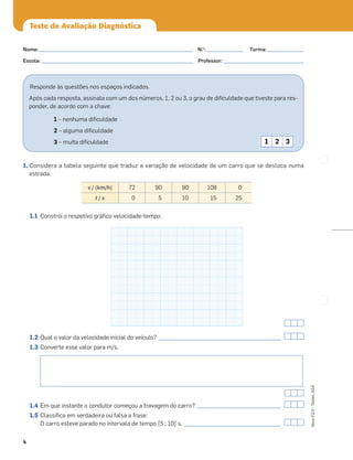 4
Novo
FQ
9
–
Testes,
ASA
Teste de Avaliação Diagnóstica
Responde às questões nos espaços indicados.
Após cada resposta, assinala com um dos números, 1, 2 ou 3, o grau de diﬁculdade que tiveste para res-
ponder, de acordo com a chave:
1 – nenhuma diﬁculdade
2 – alguma diﬁculdade
3 – muita diﬁculdade 1 2 3
1. Considera a tabela seguinte que traduz a variação de velocidade de um carro que se desloca numa
estrada.
1.1 Constrói o respetivo gráﬁco velocidade-tempo.
1.2 Qual o valor da velocidade inicial do veículo? _______________________________________________
1.3 Converte esse valor para m/s.
1.4 Em que instante o condutor começou a travagem do carro? ________________________________
1.5 Classiﬁca em verdadeira ou falsa a frase:
O carro esteve parado no intervalo de tempo [5 ; 10] s. _____________________________________
v / (km/h) 72 90 90 108 0
t / s 0 5 10 15 25
Nome: ___________________________________________________________ N.o
: ______________ Turma: ______________
Escola: ___________________________________________________________ Professor: _______________________________
 