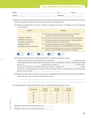 49
Novo
FQ
9
–
Testes,
ASA
Teste Adaptado de Avaliação Sumativa n.o
5
1. Desde que se descreveu pela primeira vez o átomo como partícula indivisível até ao modelo da nuvem ele-
trónica, um grande caminho foi percorrido no conceito de modelo atómico.
1.1 Associa corretamente as colunas, indicando a resposta por ordem cronológica, da mais antiga até
à mais recente.
1.2 De modo a descreveres o modelo atómico atual, completa as seguintes frases.
O átomo tem uma zona central pequeníssima, chamada ____________________________, que possui quase
a totalidade da massa desse átomo. No interior dessa zona podemos encontrar partículas de carga
positiva, os ________________________, e partículas sem carga, os ________________________. As outras par-
tículas que constituem os átomos têm carga negativa e chamam-se ________________________; estes
encontram-se em permanente movimento fora do núcleo atómico, numa zona que dá o tamanho ao
átomo e que se chama _________________________________________.
1.3 O átomo é eletricamente neutro; no entanto, é constituído por algumas partículas com carga elétrica.
Explica por que razão o átomo é eletricamente neutro.
_____________________________________________________________________________________________________
_____________________________________________________________________________________________________
2. A tabela seguinte contém informações sobre a constituição das partículas A, B e C.
2.1 Qual o número atómico da partícula A? ______________
2.2 Qual o número de massa da partícula A? ______________
Coluna I Coluna II
a) Modelo de Dalton
b) Modelo de Thomson
c) Modelo de Rutherford
d) Modelo de Bohr
e) Modelo da nuvem eletrónica
A – Os eletrões movem-se em torno do núcleo em órbitas
circulares com diferentes valores de energia.
B – O átomo é considerado como uma esfera maciça indivisível.
C – Os eletrões giram em volta do núcleo em órbitas elípticas,
tal como os planetas em volta do Sol.
D – Os eletrões movem-se de forma indeﬁnida, havendo no
entanto zonas onde há maior probabilidade de os encontrar.
E – O átomo é considerado como uma esfera maciça de carga
positiva, onde os eletrões se encontram incrustados.
1.o
2.o
3.o
4.o
5.o
Partículas
N.o
de
protões
N.o
de
eletrões
N.o
de
neutrões
A 6 6 6
B 17 17 18
C 17 17 19
D 12 10 11
Nome: ___________________________________________________________ N.o
: ______________ Turma: ______________
Escola: ___________________________________________________________ Professor: _______________________________
 