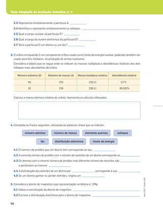 Teste Adaptado de Avaliação Sumativa n.o
5
50
Novo
FQ
9
–
Testes,
ASA
2.3 Representa simbolicamente a partícula A. ______________
2.4 Identiﬁca e representa simbolicamente os isótopos. ________________________________________________
2.5 Qual a carga nuclear da partícula D? ______________
2.6 Qual a carga da nuvem eletrónica da partícula D? ______________
2.7 Será a partícula D um átomo ou um ião? ______________
3. O urânio enriquecido é um componente crítico usado como fonte de energia nuclear, podendo também ser
usado para ﬁns militares, na produção de armas nucleares.
Considera a tabela que se segue onde se indicam as massas isotópicas e abundâncias relativas dos dois
isótopos mais abundantes do urânio.
Calcula a massa atómica relativa do urânio. Apresenta os cálculos efetuados.
4. Completa as frases seguintes, utilizando as palavras-chave que se indicam.
4.1 O número de protões que um átomo tem corresponde ao seu __________________.
4.2 A soma do número de protões com o número de neutrões de um átomo corresponde ao ________________.
4.3 Os átomos com o mesmo número de protões mas diferente número de neutrões são _________________
e pertencem ao mesmo __________________.
4.4 A distribuição dos eletrões de um átomo por ___________________ corresponde à sua __________________.
4.5 Se um átomo ganhar ou perder eletrões, origina um __________________.
5. Considera o átomo de magnésio cuja representação simbólica é: 25
12Mg
5.1 Indica a constituição do átomo de magnésio. ________________________________________________________
5.2 Escreve a distribuição eletrónica para o átomo de magnésio. ________________________________________
Número atómico (Z) Número de massa (A) Massa isotópica relativa Abundância relativa
92 235 235,11 0,7%
92 238 238,11 99,292%
isótopos
elemento químico
número de massa
número atómico
níveis de energia
distribuição eletrónica
ião
 
