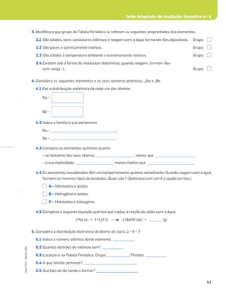 53
Novo
FQ
9
–
Testes,
ASA
3. Identiﬁca a que grupo da Tabela Periódica se referem as seguintes propriedades dos elementos.
3.1 São sólidos, bons condutores elétricos e reagem com a água formando iões dipositivos. Grupo:
3.2 São gases e quimicamente inativos. Grupo:
3.3 São sólidos à temperatura ambiente e extremamente reativos. Grupo:
3.4 Existem sob a forma de moléculas diatómicas; quando reagem, formam iões
com carga -1. Grupo:
4. Considera os seguintes elementos e os seus números atómicos: 11Na e 4Be
4.1 Faz a distribuição eletrónica de cada um dos átomos.
Na –
Be –
4.2 Indica a família a que pertencem.
Na – _______________________________________;
Be – _______________________________________.
4.3 Compara os elementos químicos quanto:
– ao tamanho dos seus átomos; _______________________ menor que ________________________
– à sua reatividade; _______________________ menos reativo que ____________________________
4.4 Os elementos considerados têm um comportamento químico semelhante. Quando reagem com a água
formam os mesmos tipos de produtos. Quais são? (Seleciona com um X a opção correta.)
A – Hidróxidos e ácidos.
B – Hidrogénio e ácidos.
C – Hidróxidos e hidrogénio.
4.5 Completa a seguinte equação química que traduz a reação do sódio com a água.
2 Na (s) + 2 H2O (l) 2 NaHO (aq) + ________ (g)
5. Considera a distribuição eletrónica do átomo de cloro: 2 – 8 – 7
5.1 Indica o número atómico deste elemento. _____________
5.2 Quantos eletrões de valência tem? _____________
5.3 Localiza-o na Tabela Periódica. Grupo: _____________; Período: _____________
5.4 A que família pertence? ________________________________
5.5 Que tipo de ião tende a formar? _________________________
Teste Adaptado de Avaliação Sumativa n.o
6
 