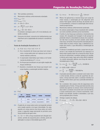 57
Novo
FQ
9
–
Testes,
ASA
3.3 Têm sentidos contrários.
4.1 Movimento retilíneo uniformemente retardado.
4.2.1 treação = 2 s
4.2.2 ttravagem = 4 s
4.3 d = 16 x 2 = 32 m
4.4 d = ⇔ d = 32 m
4.5 dtotal = 32 + 32 = 64 m
O condutor conseguiu parar a 6 m do obstáculo, evi-
tando a colisão.
4.6 Consumo de álcool, consumo de medicamentos que
interﬁram com a capacidade de conduzir e sonolência.
4.7 B; D; F
Teste de Avaliação Sumativa n.o
2
1. A – F; B – V; C – F; D – V; E – F; F – F
A – Se a resultante de forças que atua num corpo é
nula, o corpo pode estar em repouso ou em movi-
mento retilíneo uniforme.
C – A expressão matemática que traduz a lei funda-
mental da dinâmica é F = m x a.
E – As forças que constituem um par ação-reação são
forças simétricas.
F – Quando a resultante das forças que atuam num
corpo duplica, a aceleração também duplica.
2.1
2.2 ≤P e ≤F1
2.3
2.4 À ação de um corpo sobre outro corresponde sempre
uma reação oposta e de igual intensidade. Ou seja,
quando um corpo exerce uma força sobre um outro
corpo, o segundo reage exercendo no primeiro uma
força simétrica de igual valor.
3.1 FR = 12 – 4 = 8 N, a força resultante tem direção hori-
zontal, sentido da esquerda para a direita, ponto de
aplicação no corpo e intensidade igual a 8 N.
3.2 FR = m x a 8 = 0,5 x a ⇔ a = = 16 m/s2
3.3 Menor. Se aplicarmos a mesma força num corpo de
maior massa, a aceleração por ele adquirida será
menor. Para iguais valores da força, de acordo com a
2.a
lei de Newton, a massa e a aceleração são inversa-
mente proporcionais.
3.4 Movimento retilíneo uniformemente acelerado.
4.1 Os vetores aceleração e força resultante têm sentido
sul-norte (sentido contrário ao do movimento).
4.2 O atrito é uma força que contraria o movimento dos
corpos. Em situações de travagem é útil porque se
pretende reduzir a velocidade do veículo. Se o automó-
vel não tiver os pneus em bom estado, estes ﬁcam
mais lisos, tornando a força de atrito exercida pela es-
trada sobre os pneus menor; logo, a aderência à es-
trada será menor, o que diﬁcultará a imobilização do
automóvel.
4.3 A inércia é a tendência que todo o corpo tem em pre-
servar o seu estado de movimento (ou repouso) e é
tanto maior quanto maior for a massa do corpo. Se em
vez de um automóvel o condutor guiasse um camião,
a inércia seria maior, logo seria mais difícil imobilizá-
-lo, sendo necessário aplicar uma força de maior in-
tensidade para o fazer.
5.1 FR = m x FR = ⇔ FR = 28 000 N
5.2 A = 0,05 x 0,80 = 0,04 m2
p = p = = 700 000 Pa
5.3 A pressão exercida sobre o condutor será maior. Com
o cinto torcido, diminui a área de superfície de con-
tacto, a força exercida sobre o condutor distribui-se
por uma menor área e, por isso, a pressão exercida au-
menta.
5.4 Se o condutor não usasse cinto de segurança seria
projetado para a frente. A força exercida durante uma
colisão atua apenas no veículo. Como nenhuma força
atua sobre o condutor, de acordo com a lei da inércia,
o corpo continuaria com o mesmo movimento, man-
tendo a sua direção, sentido e velocidade, e, por isso,
seria projetado para a frente.
5.5 Airbags e apoios de cabeça.
6.1 P = m x g P = (75 + 20) x 9,8 = 931 N
6.2
16 x 4
2
Š
F2
Š
F1
Š
P
Par
ação-reação
Ponto de
aplicação
Direção Sentido Intensidade
≤F1 caixa vertical ascendente 100 N
≤F2 rapaz vertical descendente 100 N
8
0,5
70 x 20
0,05
vi
Δt
28 000
0,04
F
A
Š
F1
Š
P
Propostas de Resolução/Soluções
 