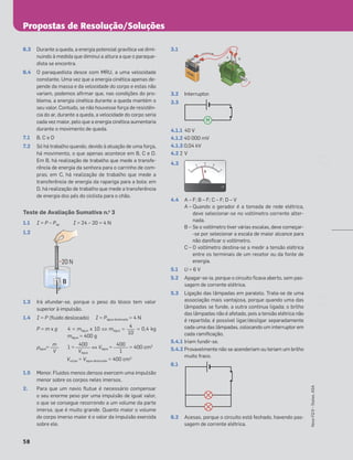 Propostas de Resolução/Soluções
58
Novo
FQ
9
–
Testes,
ASA
6.3 Durante a queda, a energia potencial gravítica vai dimi-
nuindo à medida que diminui a altura a que o paraque-
dista se encontra.
6.4 O paraquedista desce com MRU, a uma velocidade
constante. Uma vez que a energia cinética apenas de-
pende da massa e da velocidade do corpo e estas não
variam, podemos aﬁrmar que, nas condições do pro-
blema, a energia cinética durante a queda mantém o
seu valor. Contudo, se não houvesse força de resistên-
cia do ar, durante a queda, a velocidade do corpo seria
cada vez maior, pelo que a energia cinética aumentaria
durante o movimento de queda.
7.1 B, C e D
7.2 Só há trabalho quando, devido à atuação de uma força,
há movimento, o que apenas acontece em B, C e D.
Em B, há realização de trabalho que mede a transfe-
rência de energia da senhora para o carrinho de com-
pras; em C, há realização de trabalho que mede a
transferência de energia da rapariga para a bola; em
D, há realização de trabalho que mede a transferência
de energia dos pés do ciclista para o chão.
Teste de Avaliação Sumativa n.o
3
1.1 I = P – Pap I = 24 – 20 = 4 N
1.2
1.3 Irá afundar-se, porque o peso do bloco tem valor
superior à impulsão.
1.4 I = P (ﬂuido deslocado) I = Págua deslocada = 4 N
P = m x g 4 = mágua x 10 ⇔ mágua = = 0,4 kg
mágua = 400 g
ρágua= 1 = ⇔ Vágua = = 400 cm3
Vcorpo = Vágua deslocada = 400 cm3
1.5 Menor. Fluidos menos densos exercem uma impulsão
menor sobre os corpos neles imersos.
2. Para que um navio ﬂutue é necessário compensar
o seu enorme peso por uma impulsão de igual valor,
o que se consegue recorrendo a um volume da parte
imersa, que é muito grande. Quanto maior o volume
do corpo imerso maior é o valor da impulsão exercida
sobre ele.
3.1
3.2 Interruptor.
3.3
4.1.1 40 V
4.1.2 40 000 mV
4.1.3 0,04 kV
4.2 2 V
4.3
4.4 A – F; B – F; C – F; D – V
A – Quando o gerador é a tomada de rede elétrica,
deve selecionar-se no voltímetro corrente alter-
nada.
B – Se o voltímetro tiver várias escalas, deve começar-
-se por selecionar a escala de maior alcance para
não daniﬁcar o voltímetro.
C – O voltímetro destina-se a medir a tensão elétrica
entre os terminais de um recetor ou da fonte de
energia.
5.1 U = 6 V
5.2 Apagar-se-ia, porque o circuito ﬁcava aberto, sem pas-
sagem de corrente elétrica.
5.3 Ligação das lâmpadas em paralelo. Trata-se de uma
associação mais vantajosa, porque quando uma das
lâmpadas se funde, a outra continua ligada; o brilho
das lâmpadas não é afetado, pois a tensão elétrica não
é repartida; é possível ligar/desligar separadamente
cada uma das lâmpadas, colocando um interruptor em
cada ramiﬁcação.
5.4.1 Iriam fundir-se.
5.4.2 Provavelmente não se acenderiam ou teriam um brilho
muito fraco.
6.1
6.2 Acesas, porque o circuito está fechado, havendo pas-
sagem de corrente elétrica.
B
20 N
Š
P
Š
I
4
10
400
Vágua
m
V
+
–
A B
PILHA
PILHA
PILHA
M
0
0
0
10
20
30
4
0
V
V
400
1
 