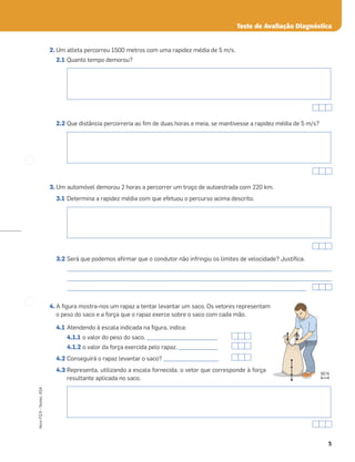 5
Novo
FQ
9
–
Testes,
ASA
Teste de Avaliação Diagnóstica
2. Um atleta percorreu 1500 metros com uma rapidez média de 5 m/s.
2.1 Quanto tempo demorou?
2.2 Que distância percorreria ao ﬁm de duas horas e meia, se mantivesse a rapidez média de 5 m/s?
3. Um automóvel demorou 2 horas a percorrer um troço de autoestrada com 220 km.
3.1 Determina a rapidez média com que efetuou o percurso acima descrito.
3.2 Será que podemos aﬁrmar que o condutor não infringiu os limites de velocidade? Justiﬁca.
_____________________________________________________________________________________________________
_____________________________________________________________________________________________________
_____________________________________________________________________________________________
4. A ﬁgura mostra-nos um rapaz a tentar levantar um saco. Os vetores representam
o peso do saco e a força que o rapaz exerce sobre o saco com cada mão.
4.1 Atendendo à escala indicada na ﬁgura, indica:
4.1.1 o valor do peso do saco. ___________________________
4.1.2 o valor da força exercida pelo rapaz. _______________
4.2 Conseguirá o rapaz levantar o saco? _____________________
4.3 Representa, utilizando a escala fornecida, o vetor que corresponde à força
resultante aplicada no saco.
80 N
 