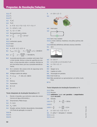 Propostas de Resolução/Soluções
62
Novo
FQ
9
–
Testes,
ASA
2.1.1 ≤P
2.1.2 ≤F1
2.1.3 ≤F2
2.2 ≤F1 e ≤F2
2.3 ≤P e ≤F1
3. A – F; B – V; C – F; D – V; E – F; F – F; G – F
4.1 F1 = 12 N; F2 = 4 N
4.2 FR = 12 – 4 = 8 N
4.3 Da esquerda para a direita.
4.4 a = a = = 1,6 m/s2
4.5 B
5.1.1 contrariam; oposto
5.1.2 maior
5.1.3 maior
5.2 A – P; B – U; C – U; D – U
6.1 Fcolisão = m x FR = ⇔ FR = 28 000 N
6.2 p = p = = 700 000 Pa
6.3 A pressão exercida sobre o condutor será maior. Com
o cinto torcido, diminui a área de superfície de con-
tacto, a força exercida sobre o condutor distribui-se
por uma menor área e, por isso, a pressão exercida au-
menta.
6.4 Se o condutor não usasse cinto de segurança seria
projetado para a frente.
6.5 Airbags e apoios de cabeça.
7.1 P = m x g P = 90 x 10 = 900 N
7.2 A
7.3 Diminui.
7.4 Aumentava.
8.1 B, C e D
8.2 C
Teste Adaptado de Avaliação Sumativa n.o
3
1. Devido à impulsão, que contraria o peso dos corpos
imersos em água, diminuindo-o.
2.1 Dinamómetro. Mede forças.
2.2 P = 24 N
2.3 Pap = 20 N
2.4 Direção: vertical; Sentido: descendente; Intensidade:
4 N; Ponto de aplicação: no corpo B.
2.5.1 B
2.5.2 C
2.5.3 A
3. A – 3; B – 1; C – 2
4.1
4.2 Interruptor.
4.3
4.4.1 bom; mau; isolador
4.4.2 o motor; elétrica; mecânica; uma pilha; química; elé-
trica
4.4.3 elétrodo; deﬁciência; elétrodo; excesso; eletrólito
5.1 40 V
5.2
5.3 A – V; B – F
5.4 A: 2 e 3; B: 1 e 4; C: 6 e 8; D: 7 e 5
6.1 A – F; B – V; C – V
6.2 B
6.3 Apagar-se-ia.
6.4 Ligadas em série.
6.5 Associação em paralelo.
6.6.1 Iriam fundir-se.
6.6.2 Não acenderiam ou apresentariam um brilho muito
fraco.
6.7 A
Teste Adaptado de Avaliação Sumativa n.o
4
1.1.1 Pilha.
1.1.2 Resistor.
1.1.3 voltímetro ligado em paralelo e amperímetro
ligado em série.
1.2 fechado
1.3.1 R = R = = 100 Ω
1.3.2 C
1.3.3 I = I = = 2,3 A
2. A – V; B – V; C – V; D – F; E – V
3.1 X – pilha; Y – lâmpada; Z – reóstato
3.2.1 a ⇒ b
3.2.2 a ⇒ b
F
m
8
5
vi
Δt
70 x 20
0,05
F
A
28 000
0,04
+
–
A B
PILHA
PILHA
PILHA
M
0
0
0
10
20
30
4
0
V
V
10
0,1
U
I
230
100
U
R
 