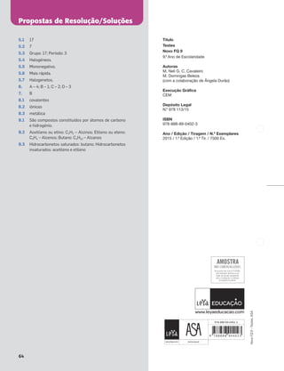 Propostas de Resolução/Soluções
64
Novo
FQ
9
–
Testes,
ASA
5.1 17
5.2 7
5.3 Grupo: 17; Período: 3
5.4 Halogéneos.
5.5 Mononegativo.
5.6 Mais rápida.
5.7 Halogenetos.
6. A – 4; B – 1; C – 2; D – 3
7. B
8.1 covalentes
8.2 iónicas
8.3 metálica
9.1 São compostos constituídos por átomos de carbono
e hidrogénio.
9.2 Acetileno ou etino: C2H2 – Alcinos; Etileno ou eteno:
C2H4 – Alcenos; Butano: C4H10 – Alcanos
9.3 Hidrocarbonetos saturados: butano; Hidrocarbonetos
insaturados: acetileno e etileno
978-888-89-0402-3
Título
Testes
Novo FQ 9
9.º Ano de Escolaridade
Autoras
M. Neli G. C. Cavaleiro
M. Domingas Beleza
(com a colaboração de Ângela Durão)
Execução Gráfica
CEM
Depósito Legal
N.º 978 113/15
ISBN
978-888-89-0402-3
Ano / Edição / Tiragem / N.º Exemplares
2015 / 1.ª Edição / 1.ª Tir. / 7500 Ex.
 