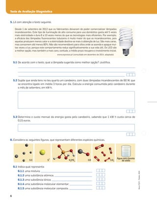 6
Novo
FQ
9
–
Testes,
ASA
5. Lê com atenção o texto seguinte.
5.1 De acordo com o texto, qual a lâmpada sugerida como melhor opção? Justiﬁca.
_____________________________________________________________________________________________________
_____________________________________________________________________________________________________
____________________________________________________________________________________________
5.2 Supõe que ainda tens no teu quarto um candeeiro, com duas lâmpadas incandescentes de 60 W, que
se encontra ligado em média 3 horas por dia. Calcula a energia consumida pelo candeeiro durante
o mês de setembro, em kW h.
5.3 Determina o custo mensal da energia gasta pelo candeeiro, sabendo que 1 kW h custa cerca de
0,15 euros.
6. Considera as seguintes ﬁguras, que representam diferentes espécies químicas.
6.1 Indica qual representa:
6.1.1 uma mistura; _____________________________________________
6.1.2 uma substância atómica; _________________________________
6.1.3 uma substância iónica; ___________________________________
6.1.4 uma substância molecular elementar; ____________________
6.1.5 uma substância molecular composta. ____________________
5 C CO
Água com cloreto
de sódio
5 02
H3
PO4
S
2-
H
5 C 5 02
Teste de Avaliação Diagnóstica
Desde 1 de setembro de 2012 que os fabricantes deixaram de poder comercializar lâmpadas
incandescentes. Este tipo de iluminação de alto consumo para uso doméstico gasta até 5 vezes
mais eletricidade e dura 6 a 10 vezes menos do que as tecnologias mais eﬁcientes. Por exemplo,
a eﬁcácia das lâmpadas ﬂuorescentes tubulares é muito maior do que as incandescentes, pois
aquelas produzem menos calor e a eletricidade destina-se mais à obtenção de luz. São mais caras,
mas consomem até menos 80%. Não são recomendáveis para sítios onde se acenda e apague mui-
tas vezes a luz, porque este comportamento reduz signiﬁcativamente a sua vida útil. Os LED são
a melhor opção, mas também a mais cara, contudo, a médio prazo recupera o investimento inicial.
www.expresso.pt (consultado em dezembro de 2014, adaptado)
 