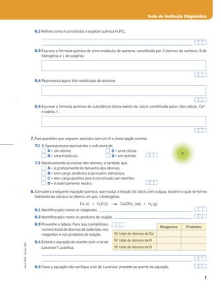 7
Novo
FQ
9
–
Testes,
ASA
6.2 Refere como é constituída a espécie química H3PO4.
_____________________________________________________________________________________________________
____________________________________________________________________________________________
6.3 Escreve a fórmula química de uma molécula de acetona, constituída por 3 átomos de carbono, 6 de
hidrogénio e 1 de oxigénio.
6.4 Representa agora três moléculas de acetona.
6.5 Escreve a fórmula química da substância iónica iodeto de cálcio constituída pelos iões cálcio, Ca2+
,
e iodeto, I–
.
7. Nas questões que seguem, assinala com um X a única opção correta.
7.1 A ﬁgura procura representar a estrutura de:
A – um átomo. C – uma célula.
B – uma molécula. D – um eletrão.
7.2 Relativamente ao núcleo dos átomos, é verdade que:
A – é praticamente do tamanho dos átomos.
B – tem carga simétrica à da nuvem eletrónica.
C – tem carga positiva pois é constituído por eletrões.
D – é eletricamente neutro.
8. Considera a seguinte equação química, que traduz a reação do cálcio com a água, durante a qual se forma
hidróxido de cálcio e se liberta um gás, o hidrogénio.
Ca (s) + H2O (l) Ca(OH)2 (aq) + H2 (g)
8.1 Identiﬁca pelo nome os reagentes. _________________________________________________________
8.2 Identiﬁca pelo nome os produtos de reação. ________________________________________________
8.3 Preenche a tabela. Para isso contabiliza o
número total de átomos de cada tipo, nos
reagentes e nos produtos de reação.
8.4 Estará a equação de acordo com a lei de
Lavoisier? Justiﬁca.
_____________________________________________________________________________________________________
____________________________________________________________________________________________
8.5 Caso a equação não veriﬁque a lei de Lavoisier, procede ao acerto da equação.
Teste de Avaliação Diagnóstica
Reagentes Produtos
N.o
total de átomos de Ca
N.o
total de átomos de H
N.o
total de átomos de O
 