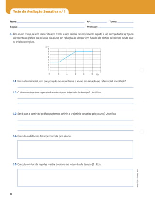 8
Novo
FQ
9
–
Testes,
ASA
Teste de Avaliação Sumativa n.o
1
1. Um aluno move-se em linha reta em frente a um sensor de movimento ligado a um computador. A ﬁgura
apresenta o gráﬁco da posição do aluno em relação ao sensor em função do tempo decorrido desde que
se iniciou o registo.
1.1 No instante inicial, em que posição se encontrava o aluno em relação ao referencial escolhido?
_____________________________________________________________________________________________________
1.2 O aluno esteve em repouso durante algum intervalo de tempo? Justiﬁca.
_____________________________________________________________________________________________________
_____________________________________________________________________________________________________
_____________________________________________________________________________________________________
1.3 Será que a partir do gráﬁco podemos deﬁnir a trajetória descrita pelo aluno? Justiﬁca.
_____________________________________________________________________________________________________
_____________________________________________________________________________________________________
_____________________________________________________________________________________________________
1.4 Calcula a distância total percorrida pelo aluno.
1.5 Calcula o valor da rapidez média do aluno no intervalo de tempo [2 ; 6] s.
0 2 4 6 8 10
1
2
3
4
5
6
7
8
9
x / m
t / s
Nome: ___________________________________________________________ N.o
: ______________ Turma: ______________
Escola: ___________________________________________________________ Professor: _______________________________
 
