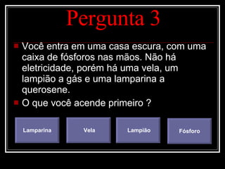Pergunta 3 Você entra em uma casa escura, com uma caixa de fósforos nas mãos. Não há eletricidade, porém há uma vela, um lampião a gás e uma lamparina a querosene. O que você acende primeiro ? Lamparina Vela Lampião Fósforo 