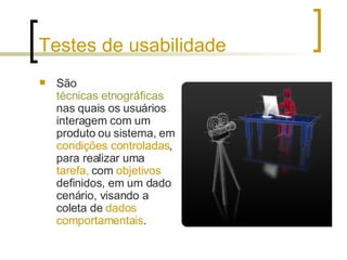 Testes de usabilidade São  técnicas etnográficas   nas quais os usuários interagem com um produto ou sistema, em  condições controladas , para realizar uma  tarefa,  com  objetivos  definidos, em um dado cenário, visando a coleta de  dados comportamentais .  