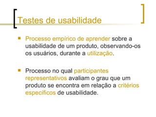 Testes de usabilidade Processo empírico de aprender  sobre a usabilidade de um produto, observando-os os usuários, durante a  utilização .  Processo no qual  participantes representativos  avaliam o grau que um produto se encontra em relação a  critérios   específicos  de usabilidade. 