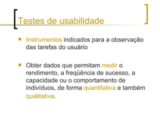 Testes de usabilidade Instrumentos  indicados para a observação das tarefas do usuário Obter dados que permitam  medir  o rendimento, a freqüência de sucesso, a capacidade ou o comportamento de indivíduos, de forma  quantitativa  e também  qualitativa .   