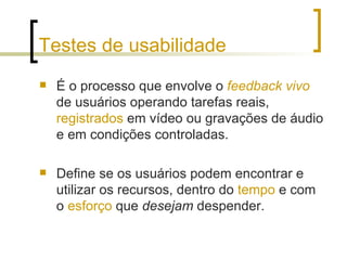 Testes de usabilidade É o processo que envolve o  feedback   vivo  de usuários operando tarefas reais,  registrados  em vídeo ou gravações de áudio e em condições controladas. Define se os usuários podem encontrar e utilizar os recursos, dentro do  tempo  e com o  esforço  que  desejam  despender. 
