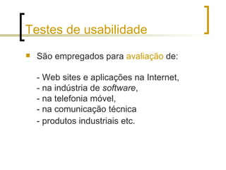 Testes de usabilidade São empregados para  avaliação  de: - Web sites e aplicações na Internet,  - na indústria de  software ,  - na telefonia móvel,  - na comunicação técnica  - produtos industriais etc.   