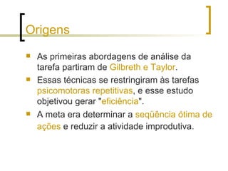Origens As primeiras abordagens de análise da tarefa partiram de  Gilbreth e Taylor .  Essas técnicas se restringiram às tarefas  psicomotoras repetitivas , e esse estudo objetivou gerar " eficiência ".  A meta era determinar a  seqüência ótima de ações  e reduzir a atividade improdutiva.   