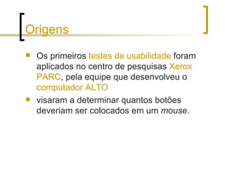 Origens Os primeiros  testes de usabilidade  foram aplicados no centro de pesquisas  Xerox PARC , pela equipe que desenvolveu o  computador ALTO   visaram a determinar quantos botões deveriam ser colocados em um  mouse . 