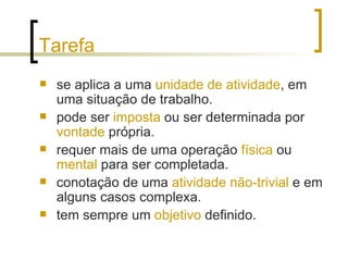Tarefa se aplica a uma  unidade de atividade , em uma situação de trabalho. pode ser  imposta  ou ser determinada por  vontade  própria. requer mais de uma operação  física  ou  mental  para ser completada. conotação de uma  atividade não-trivial  e em alguns casos complexa. tem sempre um  objetivo  definido. 