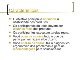 Características O objetivo principal é  aprimorar  a usabilidade dos produtos.  Os participantes do teste devem ser  usuários reais  dos produtos. Os participantes executam tarefas reais. Você  observa e grava  tudo o que os participantes fazem e/ou dizem. Você  analisa os dados , faz o diagnóstico ergonômico dos problemas e gera as  recomendações  para solucioná-los. 