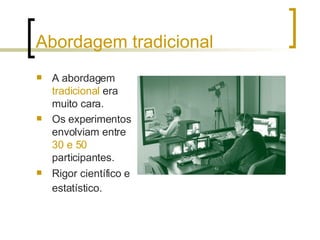 Abordagem tradicional A abordagem  tradicional  era muito cara. Os experimentos envolviam entre  30 e 50  participantes. Rigor científico e estatístico.   