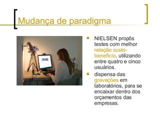 Mudança de paradigma NIELSEN propôs testes com melhor  relação custo-benefício , utilizando entre quatro e cinco usuários.  dispensa das  gravações  em laboratórios, para se encaixar dentro dos orçamentos das empresas. 
