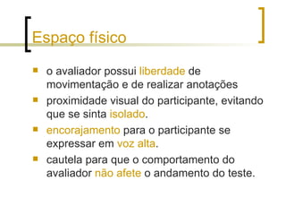 Espaço físico o avaliador possui  liberdade  de movimentação e de realizar anotações  proximidade visual do participante, evitando que se sinta  isolado .  encorajamento  para o participante se expressar em  voz alta .  cautela para que o comportamento do avaliador  não afete  o andamento do teste. 