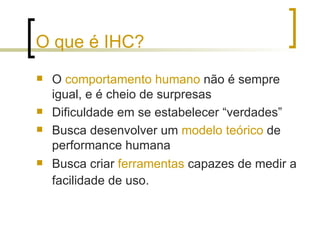 O que é IHC? O  comportamento humano  não é sempre igual, e é cheio de surpresas Dificuldade em se estabelecer “verdades”  Busca desenvolver um  modelo teórico  de performance humana  Busca criar  ferramentas  capazes de medir a facilidade de uso.   
