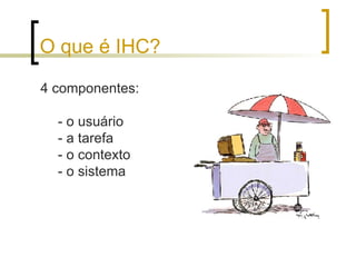 O que é IHC? 4 componentes: - o usuário - a tarefa - o contexto - o sistema 
