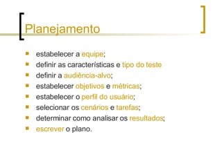 Planejamento estabelecer a  equipe ; definir as características e  tipo do teste definir a  audiência-alvo ; estabelecer  objetivos  e  métricas ; estabelecer o  perfil   do usuário ; selecionar os  cenários  e  tarefas ; determinar como analisar os  resultados ; escrever  o plano. 