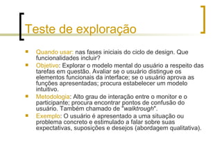 Teste de exploração Quando usar:  nas fases iniciais do ciclo de design. Que funcionalidades incluir? Objetivo : Explorar o modelo mental do usuário a respeito das tarefas em questão. Avaliar se o usuário distingue os elementos funcionais da interface; se o usuário aprova as funções apresentadas; procura estabelecer um modelo intuitivo.  Metodologia : Alto grau de interação entre o monitor e o participante; procura encontrar pontos de confusão do usuário. Também chamado de " walktrough ". Exemplo : O usuário é apresentado a uma situação ou problema concreto e estimulado a falar sobre suas expectativas, suposições e desejos (abordagem qualitativa). 