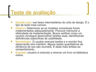 Teste de avaliação Quando usar : nas fases intermediárias do ciclo de design. É o tipo de teste mais comum.  Objetivo : Determinar se os modelos conceituais foram implementados adequadamente. Procurar mensurar a efetividade da implementação. Busca verificar como um usuário consegue desenvolver tarefas reais, identificando deficiências específicas de usabilidade. Metodologia :  O usuário executa tarefas e o monitor fica observando sem interferir. Alguns dados quantitativos de eficiência de uso são reunidos. É dada mais ênfase ao comportamento. Exemplo : Usuário é instruído a renovar um livro na biblioteca online. 