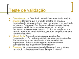 Teste de validação Quando usar : na fase final, perto do lançamento do produto. Objetivo : Certificar que o produto satisfaz os padrões desejados de tempo e esforço para  completar com facilidade as tarefas. Esses padrões foram estabelecidos por testes anteriores. Verificar como todas as peças do design funcionam em conjunto e como o produto se enquadra em relação a padrões de usabilidade, padrões de performance e padrões históricos.  Metodologia : Determinar tempos para as tarefas ( benchmarks ). Os dados quantitativos e tempos das tarefas são analisados minuciosamente e tornam-se muito importantes. Enfatiza maior rigor experimental e de consistência nos julgamentos quantitativos. Exemplo : "Acesse sua conta na biblioteca virtual e faça a renovação online de seus livros. Tempo: 1 minuto". 