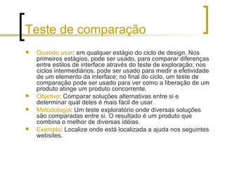 Teste de comparação Quando usar : em qualquer estágio do ciclo de design. Nos primeiros estágios, pode ser usado, para comparar diferenças entre estilos de interface através do teste de exploração; nos ciclos intermediários, pode ser usado para medir a efetividade de um elemento da interface; no final do ciclo, um teste de comparação pode ser usado para ver como a liberação de um produto atinge um produto concorrente. Objetivo : Comparar soluções alternativas entre si e determinar qual deles é mais fácil de usar. Metodologia : Um teste exploratório onde diversas soluções são comparadas entre si. O resultado é um produto que combina o melhor de diversas idéias.  Exemplo : Localize onde está localizada a ajuda nos seguintes websites. 