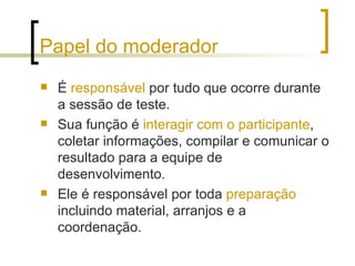 Papel do moderador É  responsável  por tudo que ocorre durante a sessão de teste.  Sua função é  interagir com o participante , coletar informações, compilar e comunicar o resultado para a equipe de desenvolvimento.  Ele é responsável por toda  preparação  incluindo material, arranjos e a coordenação. 
