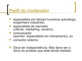 Perfil do moderador especialista em fatores humanos (psicólogo, engenheiro industrial),  especialista de mercado  (cliente, marketing, usuário),  comunicador  (escritor, especialista em treinamento), ou consultor externo.  Deve ter independência. Não deve ser o dono do produto que está sendo testado. 