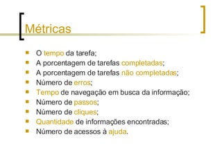 Métricas O  tempo  da tarefa; A porcentagem de tarefas  completadas ; A porcentagem de tarefas  não completadas ; Número de  erros ; Tempo  de navegação em busca da informação; Número de  passos ; Número de  cliques ; Quantidade  de informações encontradas; Número de acessos à  ajuda . 