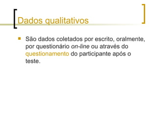 Dados qualitativos São dados coletados por escrito, oralmente, por questionário  on-line  ou através do  questionamento  do participante após o teste. 