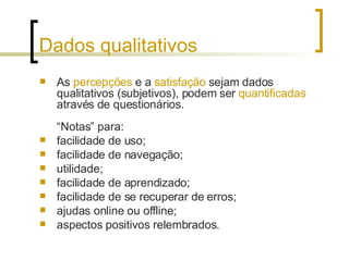 Dados qualitativos As  percepções  e a  satisfação  sejam dados qualitativos (subjetivos), podem ser  quantificadas  através de questionários.  “Notas” para: facilidade de uso; facilidade de navegação; utilidade; facilidade de aprendizado; facilidade de se recuperar de erros; ajudas online ou offline; aspectos positivos relembrados. 