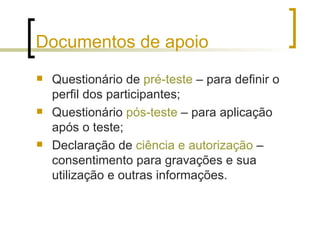 Documentos de apoio Questionário de  pré-teste  – para definir o perfil dos participantes; Questionário  pós-teste  – para aplicação após o teste; Declaração de  ciência e autorização   – consentimento para gravações e sua utilização e outras informações. 