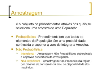 Amostragem é o conjunto de procedimentos através dos quais se seleciona uma amostra de uma População. Probabilística -  Procedimento em que todos os elementos da População têm uma probabilidade conhecida e superior a zero de integrar a Amostra. Não Probabilística Intencional -   Amostragem Não Probabilística subordinada a objetivos específicos do investigador. Não intencional -   Amostragem Não Probabilística regida por critérios de conveniência e/ou de disponiblidade dos inquiridos. 