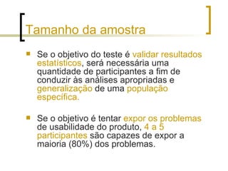 Tamanho da amostra Se o objetivo do teste é  validar resultados estatísticos , será necessária uma quantidade de participantes a fim de conduzir às análises apropriadas e  generalização  de uma  população específica.  Se o objetivo é tentar  expor os problemas  de usabilidade do produto,  4 a 5 participantes  são capazes de expor a maioria (80%) dos problemas. 