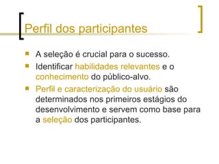 Perfil dos participantes A seleção é crucial para o sucesso. Identificar  habilidades relevantes  e o  conhecimento  do público-alvo.  Perfil e caracterização do usuário  são determinados nos primeiros estágios do desenvolvimento e servem como base para a  seleção  dos participantes. 