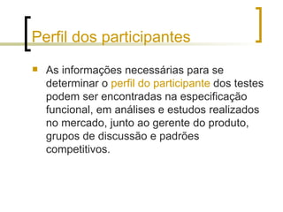 Perfil dos participantes As informações necessárias para se determinar o  perfil do participante  dos testes podem ser encontradas na especificação funcional, em análises e estudos realizados no mercado, junto ao gerente do produto, grupos de discussão e padrões competitivos. 