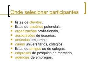 Onde selecionar participantes listas de  clientes ,  listas de  usuários  potenciais,  organizações  profissionais,  associações  de usuários,  anúncios  em jornais,  campi  universitários, colégios,  listas de  amigos  ou de colegas,  empresas  de pesquisa de mercado, agências  de empregos. 
