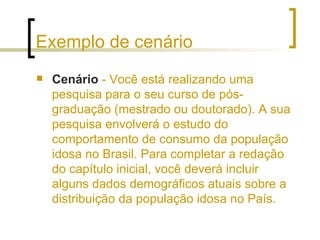 Exemplo de cenário Cenário  - Você está realizando uma pesquisa para o seu curso de pós-graduação (mestrado ou doutorado). A sua pesquisa envolverá o estudo do comportamento de consumo da população idosa no Brasil. Para completar a redação do capítulo inicial, você deverá incluir alguns dados demográficos atuais sobre a distribuição da população idosa no País. 