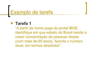 Exemplo de tarefa Tarefa 1   “A partir da home page do portal IBGE, identifique em que estado do Brasil reside a maior concentração de pessoas idosas (com mais de 60 anos). Aponte o número atual, em termos absolutos”. 