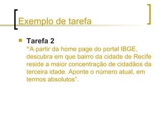 Exemplo de tarefa Tarefa 2   “ A partir da home page do portal IBGE, descubra em que bairro da cidade de Recife reside a maior concentração de cidadãos da terceira idade. Aponte o número atual, em termos absolutos”. 