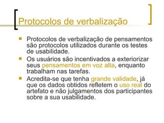 Protocolos de verbalização Protocolos de verbalização de pensamentos são protocolos utilizados durante os testes de usabilidade.  Os usuários são incentivados a exteriorizar seus  pensamentos em voz alta , enquanto trabalham nas tarefas.  Acredita-se que tenha  grande validade , já que os dados obtidos refletem o  uso real  do artefato e não julgamentos dos participantes sobre a sua usabilidade.   